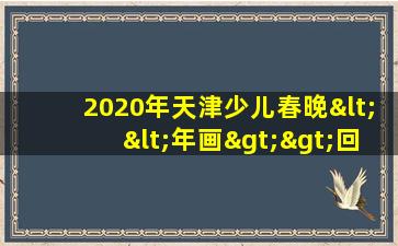 2020年天津少儿春晚<<年画>>回放